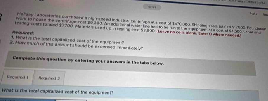 2521 mghmiddlewares 
Saved Help Sa 
Holiday Laboratories purchased a high-speed industrial centrifuge at a cost of $470,000. Shipping costs totaled $17,800. Foundation 
work to house the centrifuge cost $9,300. An additional water line had to be run to the equipment at a cost of $4,000. Labor and 
testing costs totaled $7,700. Materials used up in testing cost $3,800. (Leave no cells blank. Enter 0 where needed.) 
Required: 
1. What is the total capitalized cost of the equipment? 
2. How much of this amount should be expensed immediately? 
Complete this question by entering your answers in the tabs below. 
Required 1 Required 2 
What is the total capitalized cost of the equipment?