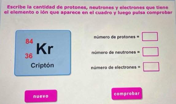 Escribe la cantidad de protones, neutrones y electrones que tiene 
el elemento o ión que aparece en el cuadro y luego pulsa comprobar 
número de protones =□
84
Kr
36
número de neut rones=□
Criptón número de electrones =□
nuevo comprobar