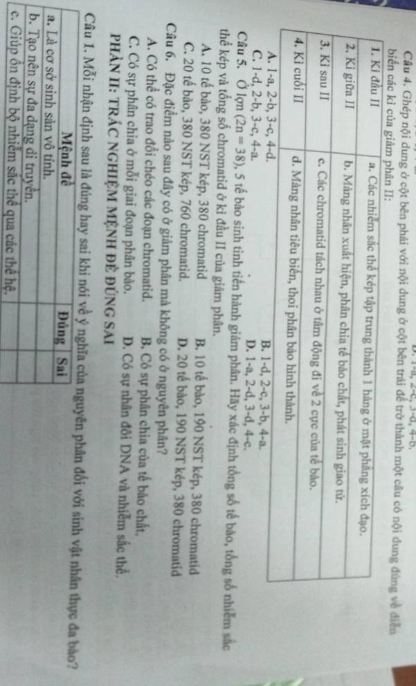 Cầu 4. Ghép nội dung ở cột bên phải với nội dung ở cột bên trái để trở thành một câu có nội dung đúng về điễn
biển các kì của giảm p.
C. 1 -d, 2 -b, 3 -c, 4 -a. D. 1 -a, 2 -d, 3 -d, 4 -c.
Câu 5. Ở lợn (2n=38) 0, 5 tế bào sinh tinh tiến hành giảm phân. Hãy xác định tổng số tế bào, tổng số nhiễm sắc
thể kép và tổng số chromatid ở kì đầu II của giảm phân.
A. 10 tế bào, 380 NST kép, 380 chromatid B. 10 tế bào, 190 NST kép, 380 chromatid
C. 20 tế bào, 380 NST kép, 760 chromatid. D. 20 tế bào, 190 NST kép, 380 chromatid
Câu 6. Đặc điểm nào sau đây có ở giảm phân mà không có ở nguyên phân?
A. Có thể có trao đổi chéo các đoạn chromatid. B. Có sự phân chia của tế bảo chất,
C. Có sự phân chia ở mỗi giai đoạn phân bào. D. Có sự nhân đôi DNA và nhiễm sắc thể.
PHÀN II: TRÁC NGHIỆM MỆNH Đẻ ĐÚNG SAI
Câu 1. Mỗi nhận định sau là đúng hay sai khi nói về ý ngân đối với sinh vật nhân thực đa bảo?