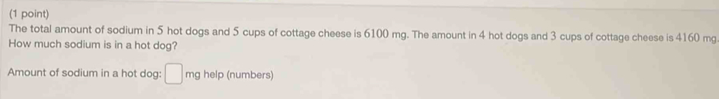 The total amount of sodium in 5 hot dogs and 5 cups of cottage cheese is 6100 mg. The amount in 4 hot dogs and 3 cups of cottage cheese is 4160 mg
How much sodium is in a hot dog? 
Amount of sodium in a hot dog: □ mg help (numbers)