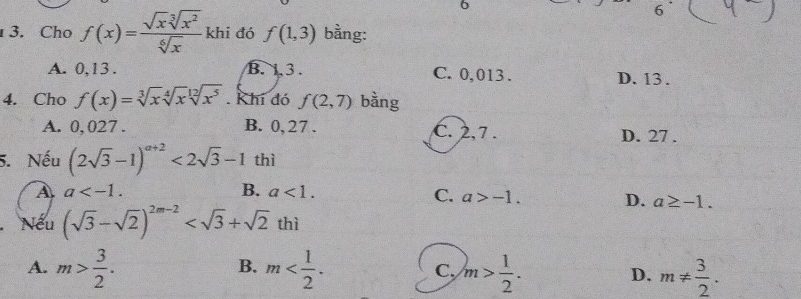 6
6
3. Cho f(x)= sqrt(x)sqrt[3](x^2)/sqrt[6](x)  khi đó f(1,3) bằng:
A. 0, 13. B. 1.3. C. 0,013. D. 13.
4. Cho f(x)=sqrt[3](x)sqrt[4](x)sqrt[12](x^5). Khí đó f(2,7) bàng
A. 0, 027. B. 0, 27. C. 2, 7. D. 27.
5. Nếu (2sqrt(3)-1)^a+2<2sqrt(3)-1 thì
A a .
B. a<1</tex>.
C. a>-1. D. a≥ -1. 
Nếu (sqrt(3)-sqrt(2))^2m-2 thì
B.
A. m> 3/2 . m . C, m> 1/2 . D. m!=  3/2 .