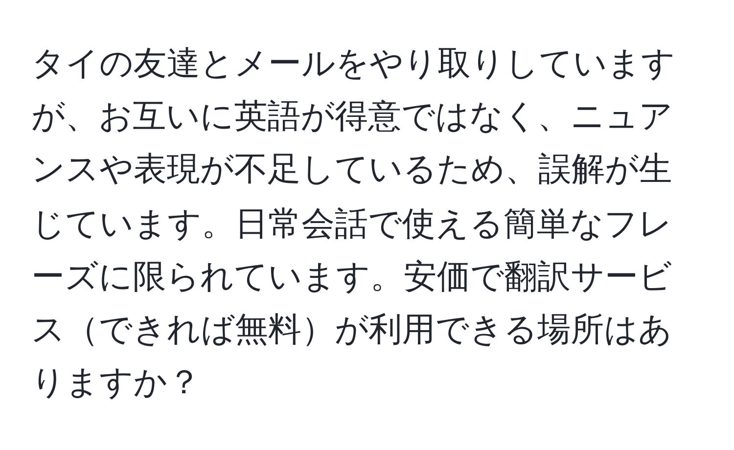 タイの友達とメールをやり取りしていますが、お互いに英語が得意ではなく、ニュアンスや表現が不足しているため、誤解が生じています。日常会話で使える簡単なフレーズに限られています。安価で翻訳サービスできれば無料が利用できる場所はありますか？