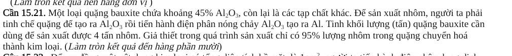 (Lam tron kết qua nên hang đơn Vị ) 
Cần 15.21. Một loại quặng bauxite chứa khoảng 45% Al_2O_3, , còn lại là các tạp chất khác. Để sản xuất nhôm, người ta phải 
tinh chế quặng đế tạo ra Al_2O_3 rồi tiến hành điện phân nóng chảy Al_2O_3 tạo ra Al. Tinh khối lượng (tấn) quặng bauxite cần 
dùng đế sản xuất được 4 tấn nhôm. Giả thiết trong quá trình sản xuất chỉ có 95% lượng nhôm trong quặng chuyển hoá 
thành kim loại. (Làm tròn kết quả đến hàng phần mười)