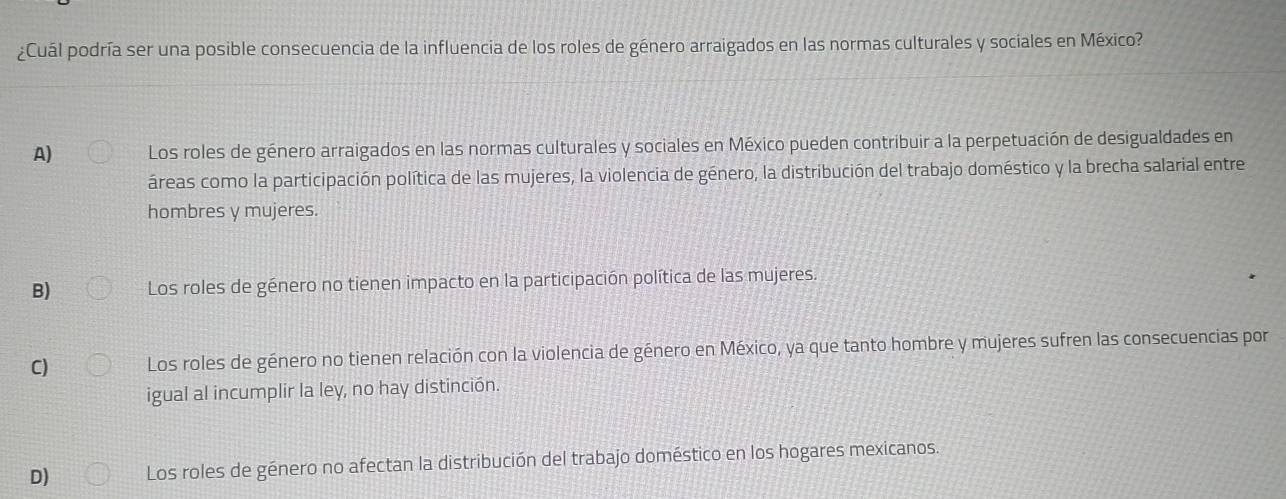 ¿Cuál podría ser una posible consecuencia de la influencia de los roles de género arraigados en las normas culturales y sociales en México?
A) Los roles de género arraigados en las normas culturales y sociales en México pueden contribuir a la perpetuación de desigualdades en
áreas como la participación política de las mujeres, la violencia de género, la distribución del trabajo doméstico y la brecha salarial entre
hombres y mujeres.
B) Los roles de género no tienen impacto en la participación política de las mujeres.
C) Los roles de género no tienen relación con la violencia de género en México, ya que tanto hombre y mujeres sufren las consecuencias por
igual al incumplir la ley, no hay distinción.
D) Los roles de género no afectan la distribución del trabajo doméstico en los hogares mexicanos.