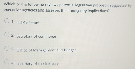 Which of the following reviews potential legislative proposals suggested by
executive agencies and assesses their budgetary implications?
1) chief of staff
2)secretary of commerce
3) Office of Management and Budget
4) secretary of the treasury