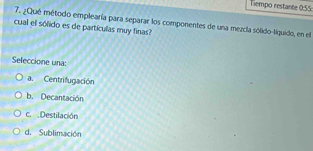 Tempo restante 0:55: 
7. ¿Qué método emplearía para separar los componentes de una mezcla sólido-líquido, en el
cual el sólido es de partículas muy finas?
Seleccione una:
a. Centrifugación
b. Decantación
c. Destilación
d. Sublimación