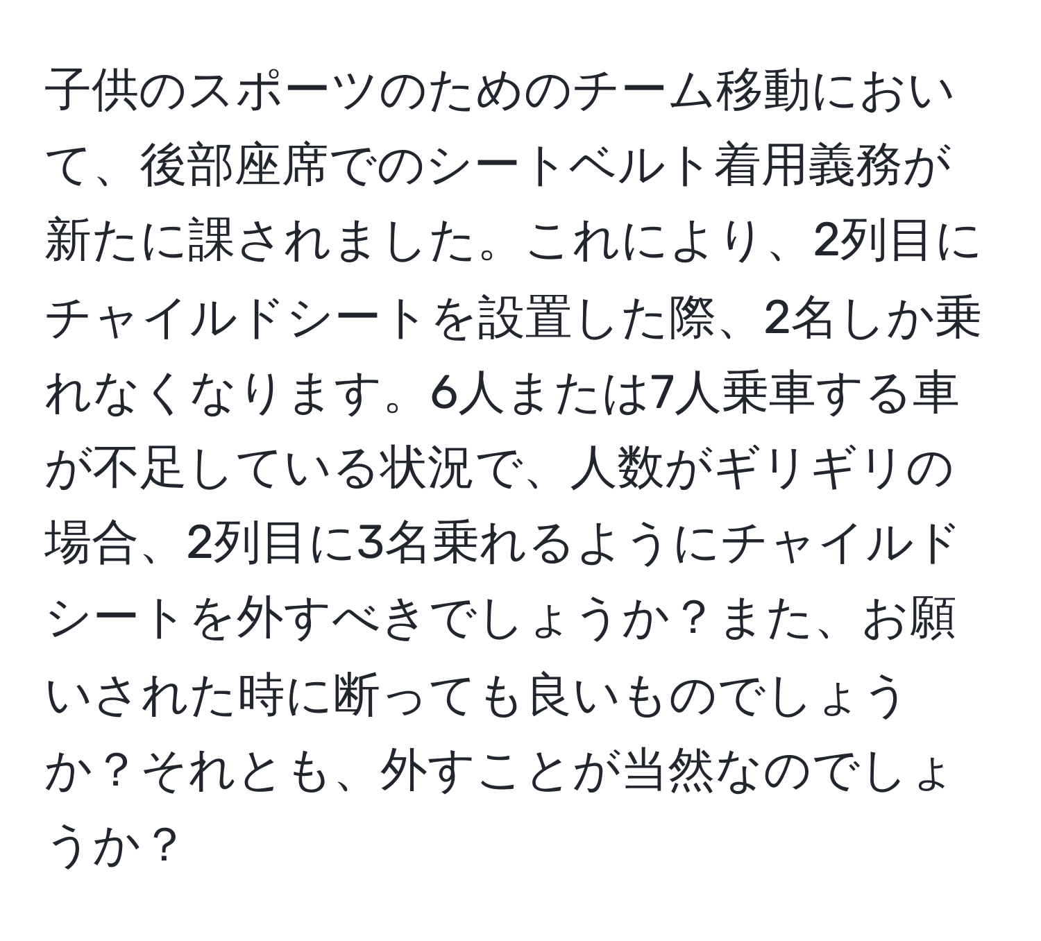 子供のスポーツのためのチーム移動において、後部座席でのシートベルト着用義務が新たに課されました。これにより、2列目にチャイルドシートを設置した際、2名しか乗れなくなります。6人または7人乗車する車が不足している状況で、人数がギリギリの場合、2列目に3名乗れるようにチャイルドシートを外すべきでしょうか？また、お願いされた時に断っても良いものでしょうか？それとも、外すことが当然なのでしょうか？