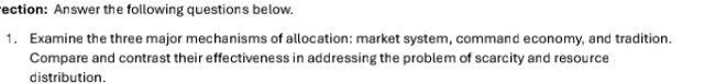 ection: Answer the following questions below. 
1. Examine the three major mechanisms of allocation: market system, command economy, and tradition. 
Compare and contrast their effectiveness in addressing the problem of scarcity and resource 
distribution.