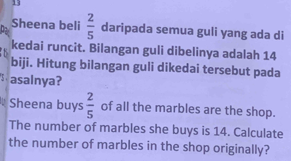 Sheena beli  2/5  daripada semua guli yang ada di 
par 
kedai runcit. Bilangan guli dibelinya adalah 14
biji. Hitung bilangan guli dikedai tersebut pada 
asalnya? 
Sheena buys  2/5  of all the marbles are the shop. 
The number of marbles she buys is 14. Calculate 
the number of marbles in the shop originally?