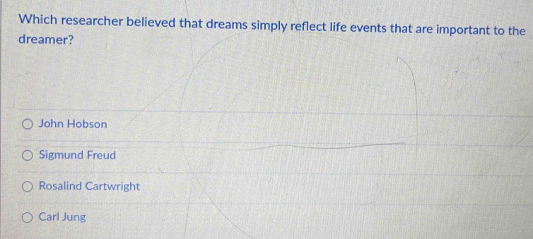 Which researcher believed that dreams simply reflect life events that are important to the
dreamer?
John Hobson
Sigmund Freud
Rosalind Cartwright
Carl Jung