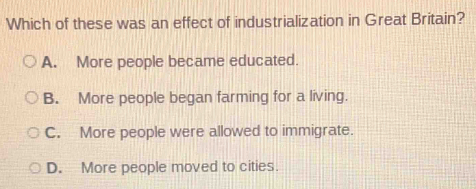 Which of these was an effect of industrialization in Great Britain?
A. More people became educated.
B. More people began farming for a living.
C. More people were allowed to immigrate.
D. More people moved to cities.