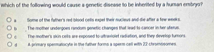 Which of the following would cause a genetic disease to be inherited by a human embryo?
a Some of the father's red blood cells expel their nucleus and die after a few weeks.
b The mother undergoes random genetic changes that lead to cancer in her uterus.
c The mother's skin cells are exposed to ultraviolet radiation, and they develop tumors.
d A primary spermatocyte in the father forms a sperm cell with 22 chromosomes.