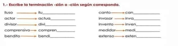 1.- Escribe la terminación -sión o -ción según corresponda. 
iluso itu_ canto can_ 
actor actua_ invasor inva_ 
divisor _divi_ invento inven_ 
comprensivo compren_ medidor medi_ 
bendito bendi_ extenso exten_