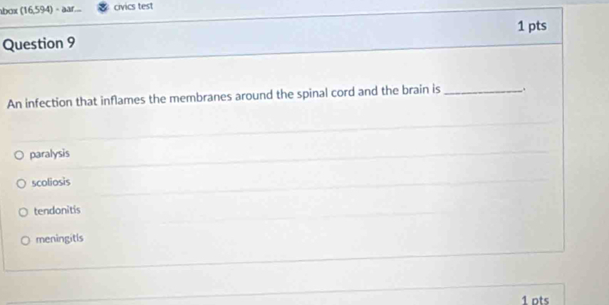 abox (16,594) ÷ ar.... civics test
Question 9 1 pts
An infection that inflames the membranes around the spinal cord and the brain is_
paralysis
scoliosis
tendonitis
meningitls
1 pts