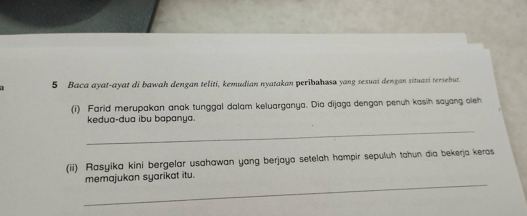 a 
5 Baca ayat-ayat di bawah dengan teliti, kemudian nyatakan peribahasa yang sesuai dengan situasi tersebut. 
(i) Farid merupakan anak tunggal dalam keluarganya. Dia dijaga dengan penuh kasih sayang oleh 
kedua-dua ibu bapanya. 
_ 
(ii) Rasyika kini bergelar usahawan yang berjaya setelah hampir sepuluh tahun dia bekerja keras 
_ 
memajukan syarikat itu.