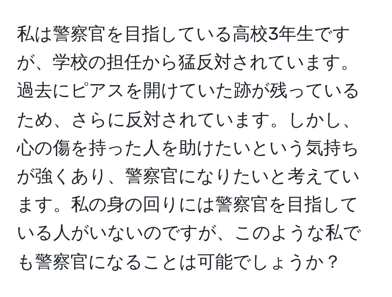 私は警察官を目指している高校3年生ですが、学校の担任から猛反対されています。過去にピアスを開けていた跡が残っているため、さらに反対されています。しかし、心の傷を持った人を助けたいという気持ちが強くあり、警察官になりたいと考えています。私の身の回りには警察官を目指している人がいないのですが、このような私でも警察官になることは可能でしょうか？