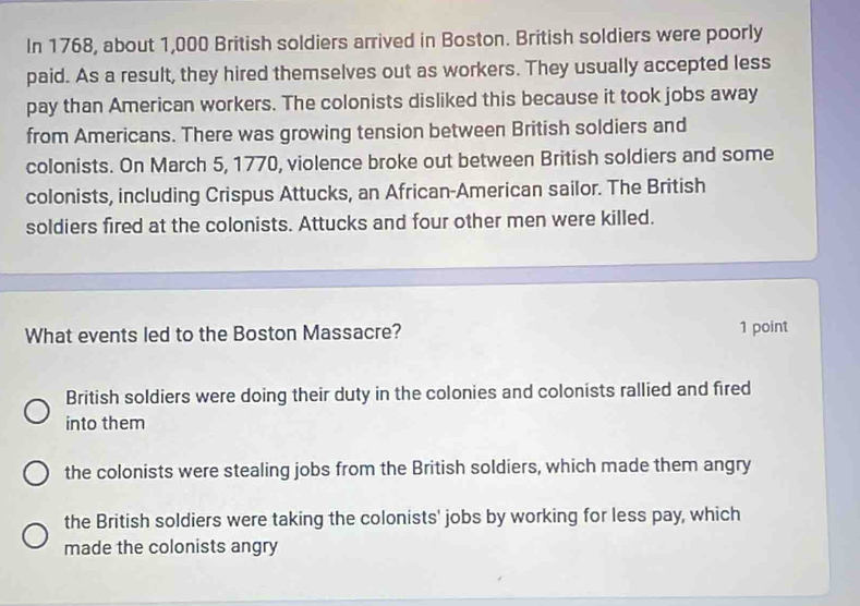 In 1768, about 1,000 British soldiers arrived in Boston. British soldiers were poorly
paid. As a result, they hired themselves out as workers. They usually accepted less
pay than American workers. The colonists disliked this because it took jobs away
from Americans. There was growing tension between British soldiers and
colonists. On March 5, 1770, violence broke out between British soldiers and some
colonists, including Crispus Attucks, an African-American sailor. The British
soldiers fired at the colonists. Attucks and four other men were killed.
What events led to the Boston Massacre? 1 point
British soldiers were doing their duty in the colonies and colonists rallied and fired
into them
the colonists were stealing jobs from the British soldiers, which made them angry
the British soldiers were taking the colonists' jobs by working for less pay, which
made the colonists angry