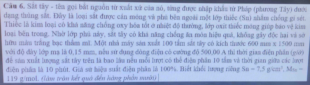 Sắt tây - tên gọi bắt nguồn từ xuất xứ của nó, từng được nhập khẩu từ Pháp (phương Tây) dưới 
dạng thùng sắt. Đây là loại sắt được cán mỏng và phủ bên ngoài một lớp thiếc (Sn) nhằm chống gi sét. 
Thiếc là kim loại có khả năng chống oxy hóa tốt ở nhiệt độ thường, lớp oxit thiếc mỏng giúp bảo vệ kim 
loại bên trong. Nhờ lớp phủ này, sắt tây có khả năng chống ăn mòn hiệu quả, không gây độc hại và sở 
hữu màu trắng bạc thẩm mĩ. Một nhà máy sản xuất 100 tấm sắt tây có kích thước 600mm* 1500 mn
với độ dày lớp mạ là 0,15 mm, nếu sử dụng dòng điện có cường độ 500,00 A thì thời gian điện phân (giờ) 
để sản xuất lượng sắt tây trên là bao lâu nếu mỗi lượt có thể điện phân 10 tấm và thời gian giữa các lượt 
điện phân là 10 phút. Giả sử hiệu suất điện phân là 100%. Biết khổi lượng riêng Sn=7, 5g/cm^3, Ms_n=
119 g/mol. (làm tròn kết quả đến hàng phần mười)