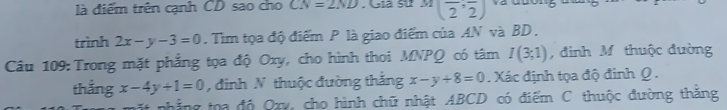 là điểm trên cạnh CD sao cho CN=2ND Gia sử ^M(frac 2,frac 2)
trình 2x-y-3=0. Tìm tọa độ điểm P là giao điểm của AN và BD. 
Câu 109: Trong mặt phẳng tọa độ Oxy, cho hình thoi MNPQ có tâm I(3;1) , đinh M. thuộc đường 
thắng x-4y+1=0 , đinh N thuộc đường thăng x-y+8=0. Xác định tọa độ đinh Q. 
ất nhẳng toa độ Oxy, cho hình chữ nhật ABCD có điểm C thuộc đường thắng