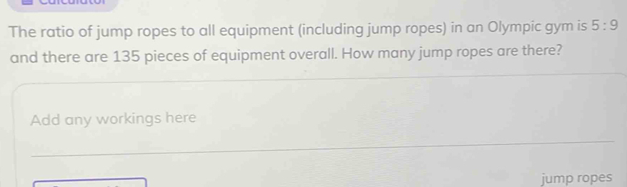 The ratio of jump ropes to all equipment (including jump ropes) in an Olympic gym is 5:9
and there are 135 pieces of equipment overall. How many jump ropes are there? 
Add any workings here 
_ 
jump ropes