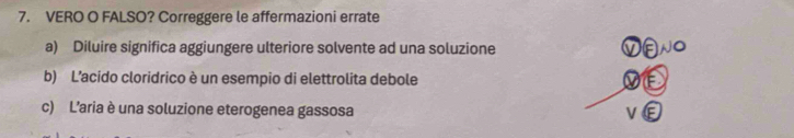 VERO O FALSO? Correggere le affermazioni errate
a) Diluire significa aggiungere ulteriore solvente ad una soluzione
b) L’acido cloridrico è un esempio di elettrolita debole
c) L'aria è una soluzione eterogenea gassosa