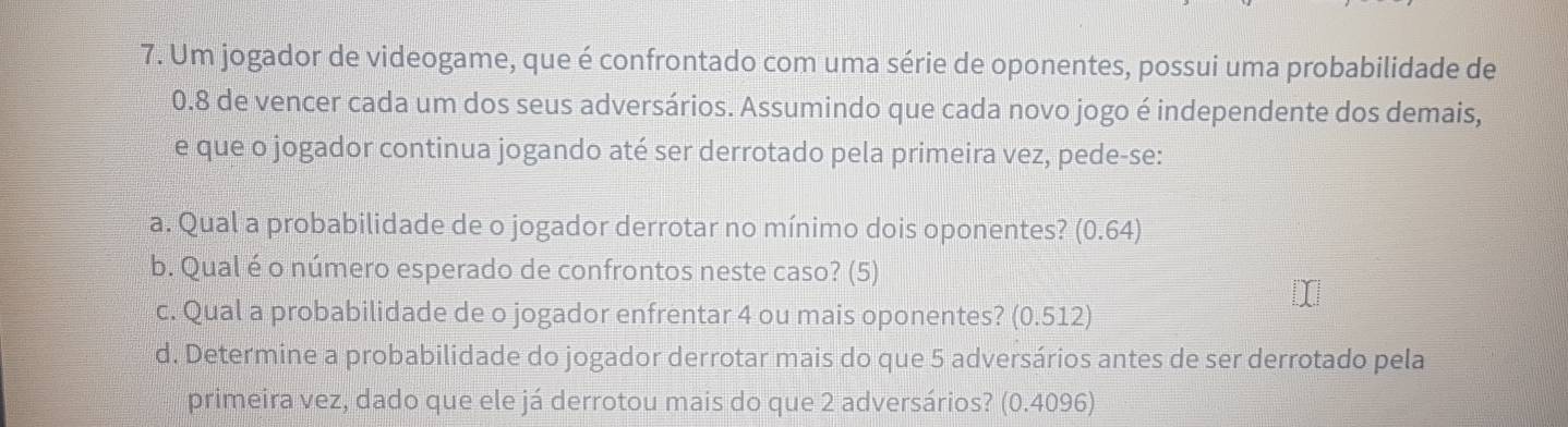 Um jogador de videogame, que é confrontado com uma série de oponentes, possui uma probabilidade de
0.8 de vencer cada um dos seus adversários. Assumindo que cada novo jogo é independente dos demais,
e que o jogador continua jogando até ser derrotado pela primeira vez, pede-se:
a. Qual a probabilidade de o jogador derrotar no mínimo dois oponentes? (0.64)
b. Qual é o número esperado de confrontos neste caso? (5)
c. Qual a probabilidade de o jogador enfrentar 4 ou mais oponentes? (0.512)
d. Determine a probabilidade do jogador derrotar mais do que 5 adversários antes de ser derrotado pela
primeira vez, dado que ele já derrotou mais do que 2 adversários? (0.4096)