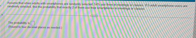 Assume that when adults with smartphones are randomly selected, 54% use them in meetings or classes. If 5 adult smartphone users are 
randomly selected, find the probability that exactly 2 of them use their smartphones in meetings or classes. 
The probability is □ 
(Round to four decimal places as needed.)