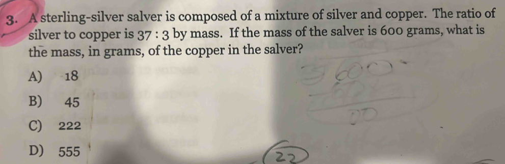 A sterling-silver salver is composed of a mixture of silver and copper. The ratio of
silver to copper is 37:3 by mass. If the mass of the salver is 600 grams, what is
the mass, in grams, of the copper in the salver?
A) 18
B) 45
C) 222
D) 555