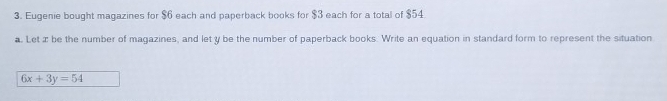 Eugenie bought magazines for $6 each and paperback books for $3 each for a total of $54
a. Let æ be the number of magazines, and let y be the number of paperback books. Write an equation in standard form to represent the situation
6x+3y=54