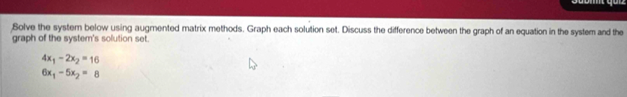 Solve the system below using augmented matrix methods. Graph each solution set. Discuss the difference between the graph of an equation in the system and the 
graph of the system's solution set.
4x_1-2x_2=16
6x_1-5x_2=8