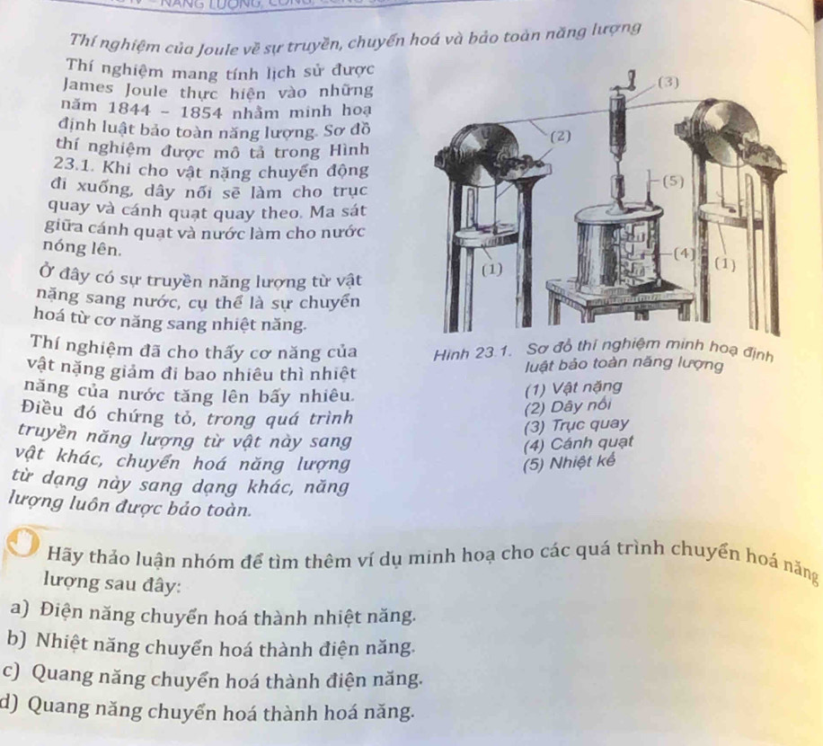 nd
Thí nghiệm của Joule về sự truyền, chuyển hoá và bảo toàn năng lượng
Thí nghiệm mang tính lịch sử được
James Joule thực hiện vào những
nǎm 1844-1854 + nhằm minh hoạ
định luật bảo toàn năng lượng. Sơ đồ
thí nghiệm được mô tả trong Hình
23.1. Khi cho vật năng chuyển động
đi xuống, dây nối sẽ làm cho trục
quay và cánh quạt quay theo. Ma sát
giữa cánh quạt và nước làm cho nước
nóng lên.
Ở đây có sự truyền năng lượng từ vật
năng sang nước, cụ thể là sự chuyển
hoá từ cơ năng sang nhiệt năng.
Thí nghiệm đã cho thấy cơ năng của Hình 23.1. Sơ đồ thí nghiệm minh hoạ định
vật nặng giảm đi bao nhiêu thì nhiệt luật bảo toàn năng lượng
năng của nước tăng lên bấy nhiêu
(1) Vật nặng
Điều đó chứng tỏ, trong quá trình
(2) Dây nổi
(3) Trục quay
truyền năng lượng từ vật này sang
(4) Cánh quạt
vật khác, chuyển hoá năng lượng (5) Nhiệt kế
từ dạng này sang dạng khác, năng
lượng luôn được bảo toàn.
Hãy thảo luận nhóm để tìm thêm ví dụ minh hoạ cho các quá trình chuyển hoá năng
lượng sau đây:
a) Điện năng chuyển hoá thành nhiệt năng.
b) Nhiệt năng chuyển hoá thành điện năng.
c) Quang năng chuyển hoá thành điện năng.
d) Quang năng chuyển hoá thành hoá năng.