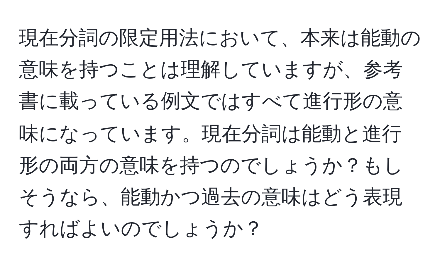 現在分詞の限定用法において、本来は能動の意味を持つことは理解していますが、参考書に載っている例文ではすべて進行形の意味になっています。現在分詞は能動と進行形の両方の意味を持つのでしょうか？もしそうなら、能動かつ過去の意味はどう表現すればよいのでしょうか？