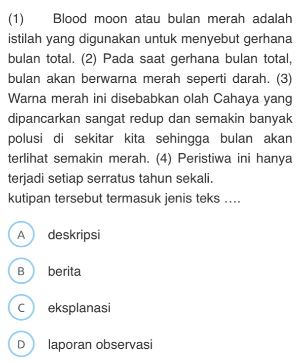 (1) Blood moon atau bulan merah adalah
istilah yang digunakan untuk menyebut gerhana
bulan total. (2) Pada saat gerhana bulan total,
bulan akan berwarna merah seperti darah. (3)
Warna merah ini disebabkan olah Cahaya yang
dipancarkan sangat redup dan semakin banyak
polusi di sekitar kita sehingga bulan akan
terlihat semakin merah. (4) Peristiwa ini hanya
terjadi setiap serratus tahun sekali.
kutipan tersebut termasuk jenis teks ....
A deskripsi
B berita
C eksplanasi
D laporan observasi