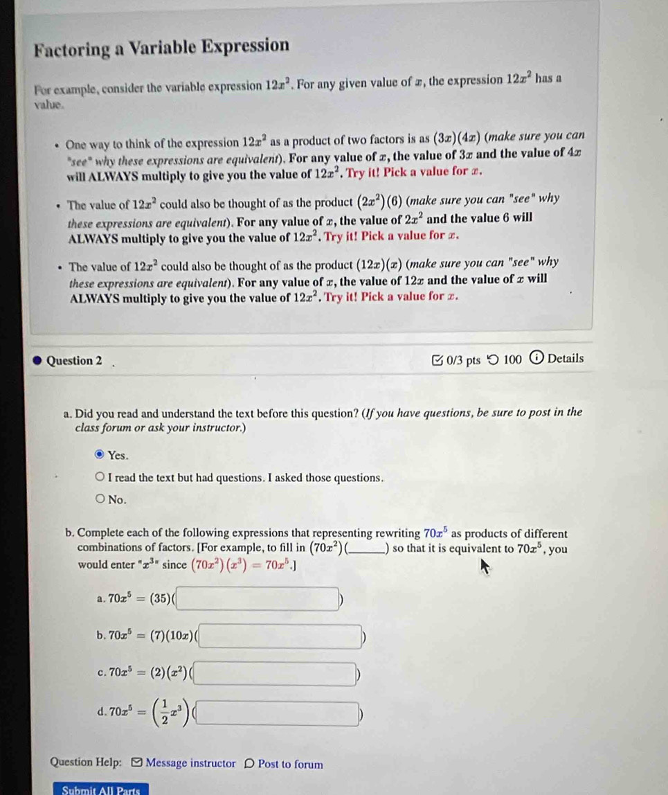 Factoring a Variable Expression
For example, consider the variable expression 12x^2. For any given value of x, the expression 12x^2 has a
value.
One way to think of the expression 12x^2 as a product of two factors is as(3x)(4x) (make sure you can
"see" why these expressions are equivalent). For any value of x, the value of 3x and the value of 4x
will ALWAYS multiply to give you the value of 12x^2. Try it! Pick a value for x.
The value of 12x^2 could also be thought of as the product (2x^2) (6 (6) (make sure you can "see" why
these expressions are equivalent). For any value of x, the value of 2x^2 and the value 6 will
ALWAYS multiply to give you the value of 12x^2. Try it! Pick a value for x.
The value of 12x^2 could also be thought of as the product (12x)(x) (make sure you can "see" why
these expressions are equivalent). For any value of x, the value of 12x and the value of x will
ALWAYS multiply to give you the value of 12x^2. Try it! Pick a value for x.
Question 2  0/3 pts つ 100 Details
a. Did you read and understand the text before this question? (If you have questions, be sure to post in the
class forum or ask your instructor.)
Yes.
I read the text but had questions. I asked those questions.
No.
b. Complete each of the following expressions that representing rewriting 70x^5 as products of different
combinations of factors. [For example, to fill in (70x^2) ) so that it is equivalent to 70x^5
would enter " x^(3n)sin ce(70x^2)(x^3)=70x^5.] _, you
a. 70x^5=(35)(□ )
b. 70x^5=(7)(10x)(□ )
c. 70x^5=(2)(x^2)(□ )
d. 70x^5=( 1/2 x^3)(□ )
Question Help: - Message instructor D Post to forum
Submit All Parts