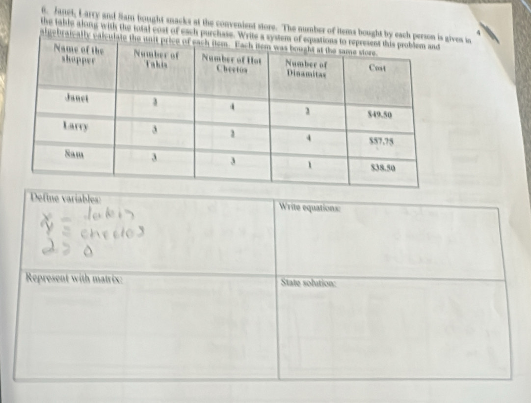 Janet, L arry and Sam bought snacks at the convenient store. The number of items bought by each persoven in
4
the table along with the total cost of each purchase. Write 
algebraically calc 
Define variables: Write equations: 
Represent with matrix: State solution: