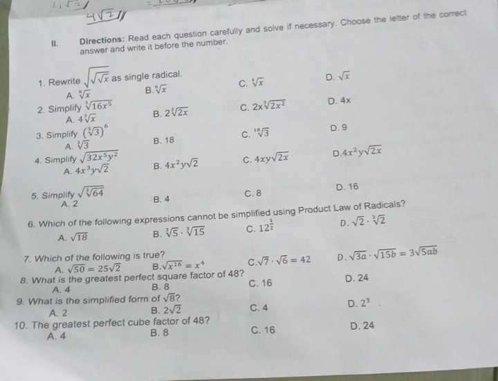 Directions: Read each question carefully and solve if necessary. Choose the letter of the correct
answer and write it before the number.
1. Rewrite sqrt(sqrt sqrt x) as single radical.
A. sqrt[8](x) B. sqrt[6](x) C. sqrt[4](x) D. sqrt(x)
2. Simplify sqrt[3](16x^5) 2sqrt[3](2x) C. 2xsqrt[3](2x^2) D. 4x
A. 4sqrt[3](x) B.
3. Simplify (sqrt[3](3))^6 B. 18 C. sqrt[18](3)
D. 9
A. sqrt[3](3)
4. Simplify sqrt(32x^5y^2) B. 4x^2ysqrt(2) C. 4xysqrt(2x) D 4x^2ysqrt(2x)
A. 4x^3ysqrt(2)
D. 16
5. Simplify sqrt(sqrt [3]64) B. 4 C. 8
A. 2
6. Which of the following expressions cannot be simplified using Product Law of Radicals?
A. sqrt(18) B. sqrt[3](5)· sqrt[3](15) C. 12^(frac 1)2 D. sqrt(2)· sqrt[3](2)
7. Which of the following is true?
A. sqrt(50)=25sqrt(2) B. sqrt(x^(16))=x^4 C. sqrt(7)· sqrt(6)=42 D. sqrt(3a)· sqrt(15b)=3sqrt(5ab)
8. What is the greatest perfect square factor of 48?
A. 4 B. 8 C. 16 D. 24
9. What is the simplified form of sqrt(8) ?
B. 2sqrt(2) 2^3
A. 2 C. 4
D.
10. The greatest perfect cube factor of 48? C. 16
A. 4 B. 8 D. 24