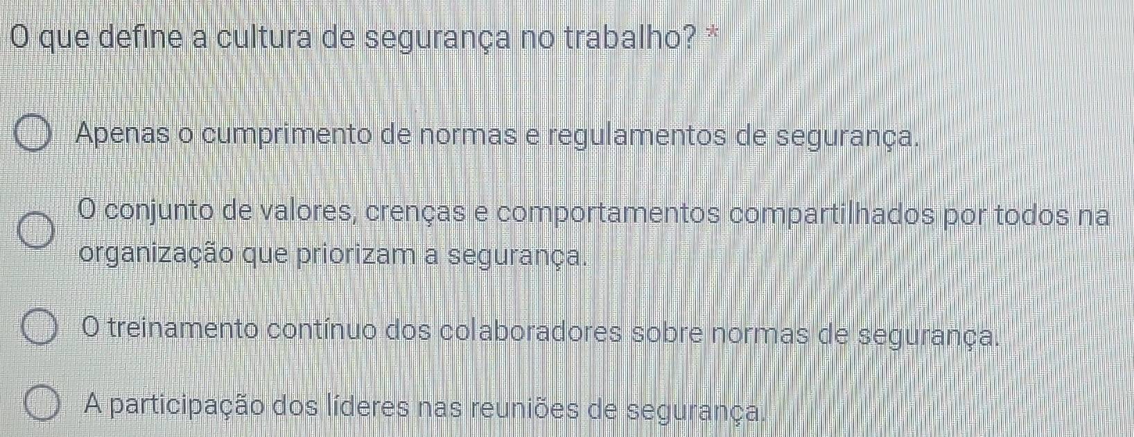 que define a cultura de segurança no trabalho? *
Apenas o cumprimento de normas e regulamentos de segurança.
O conjunto de valores, crenças e comportamentos compartilhados por todos na
organização que priorizam a segurança.
O treinamento contínuo dos colaboradores sobre normas de segurança.
A participação dos líderes nas reuniões de segurança.