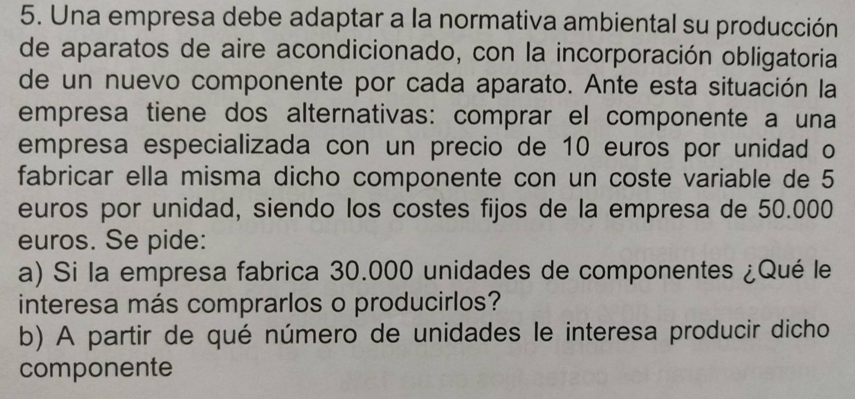 Una empresa debe adaptar a la normativa ambiental su producción 
de aparatos de aire acondicionado, con la incorporación obligatoria 
de un nuevo componente por cada aparato. Ante esta situación la 
empresa tiene dos alternativas: comprar el componente a una 
empresa especializada con un precio de 10 euros por unidad o 
fabricar ella misma dicho componente con un coste variable de 5
euros por unidad, siendo los costes fijos de la empresa de 50.000
euros. Se pide: 
a) Si la empresa fabrica 30.000 unidades de componentes ¿Qué le 
interesa más comprarlos o producirlos? 
b) A partir de qué número de unidades le interesa producir dicho 
componente