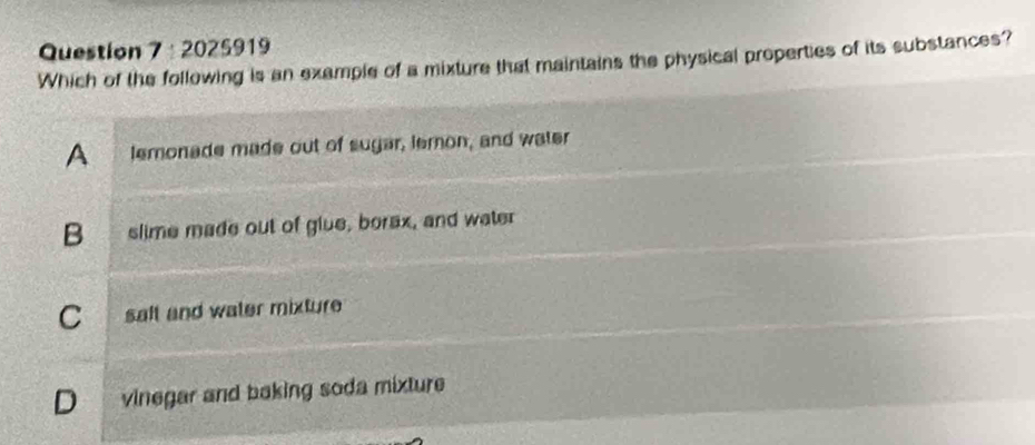 2025919
Which of the following is an example of a mixture that maintains the physical properties of its substances?
A lemonade made out of sugar, lemon, and water
B slime made out of glue, borax, and water
C saft and water mixture
D vinegar and baking soda mixture