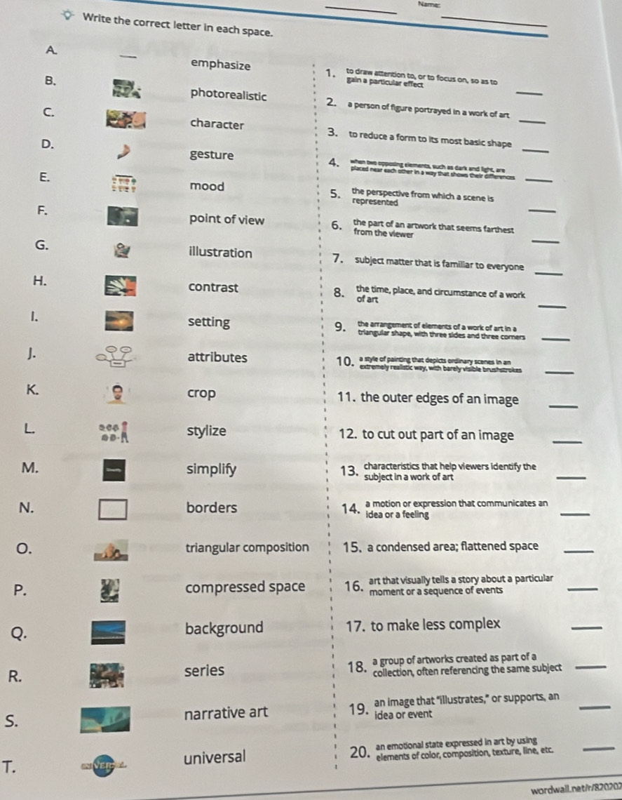 Name:
_
Write the correct letter in each space.
A. _1 to draw atterition to, or to focus on, so as to
emphasize gain a particular effect
photorealistic
B. 2. a person of figure portrayed in a work of art_
character
C. 3. to reduce a form to its most basic shape_
gesture
_
D. 4. when two opposing elements, such as dark and light, are_
placed near each other in a way that shows their differences
E. mood 5 the perspective from which a scene is
represented
point of view
F. 6. the part of an artwork that seems farthest_
_
from the viewer
_
G. illustration 7. subject matter that is familiar to everyone
_
contrast the time, place, and circumstance of a work
H. of art
8.
_
1. setting
_
J. attributes
crop
K. 11. the outer edges of an image_
stylize
L. 12. to cut out part of an image
_
M. simplify 1 3 characteristics that help viewers identify the_
subject in a work of art
N. borders 14. a motion or expression that communicates an_
idea or a feeling
0. triangular composition 15. a condensed area; flattened space_
P. compressed space 16. art that visually tells a story about a particular_
moment or a sequence of events
Q. background 17. to make less complex
_
R.
_
series 1 8 a group of artworks created as part of a
collection, often referencing the same subject
S. narrative art 19 an image that "illustrates,” or supports, an_
idea or event
T. universal 20 an emotional state expressed in art by using
elements of color, composition, texture, line, etc.
_
wordwall.net/r/820202