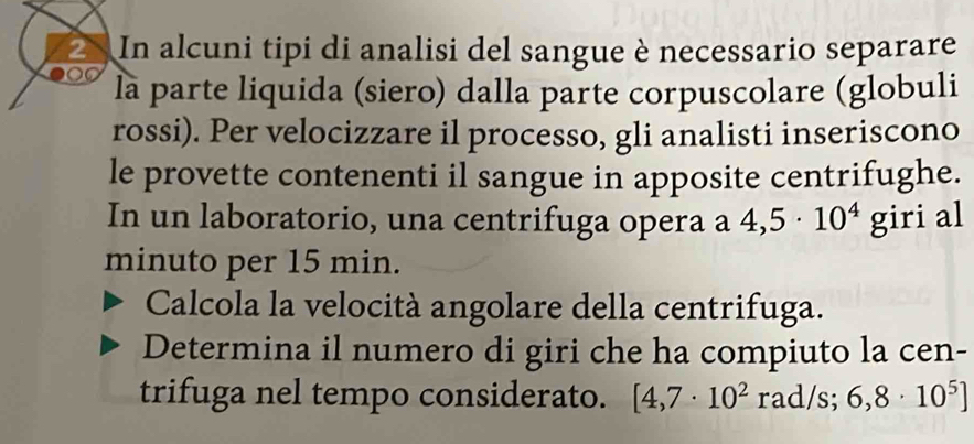 In alcuni tipi di analisi del sangue è necessario separare 
là parte liquida (siero) dalla parte corpuscolare (globuli 
rossi). Per velocizzare il processo, gli analisti inseriscono 
le provette contenenti il sangue in apposite centrifughe. 
In un laboratorio, una centrifuga opera a 4,5· 10^4 giri al 
minuto per 15 min. 
Calcola la velocità angolare della centrifuga. 
Determina il numero di giri che ha compiuto la cen- 
trifuga nel tempo considerato. [4,7· 10^2 rad/s; 6,8· 10^5]