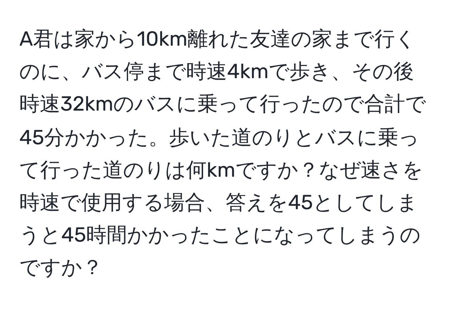 A君は家から10km離れた友達の家まで行くのに、バス停まで時速4kmで歩き、その後時速32kmのバスに乗って行ったので合計で45分かかった。歩いた道のりとバスに乗って行った道のりは何kmですか？なぜ速さを時速で使用する場合、答えを45としてしまうと45時間かかったことになってしまうのですか？