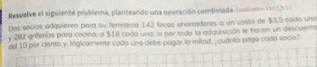 Resuelve el siguiente problema, planteando una operación combinada., (indicusón ( 3,5 1) 
Dos sacíos adquieren para su ferretério 142 focos aherradores a un costo de $3,5 cada una 
y 282 griferas para cocina, a $18 cada una, si por todo la adquisición le hacen un descuento 
del 10 por ciento y, lógicamente cada uno debe pagar la mitad, , cuanto paga cada socio?