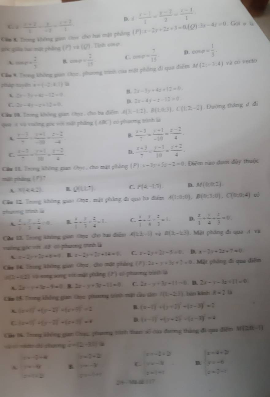 C. k (x+2)/t = x/-2 = (x+2)/1 
D. d: (x-1)/1 = (y-2)/2 = (z-1)/1 .
Cầu K Trong không gian Oục cho hai mật phẳng (P):x-2y+2z+3=0.(Q):3x-4z=0 Gọi ợ ü
góc giāo tao mặt pháng (P)va(Q) Tinh aoso.
cos 40°= 2/3  B. cos varphi = 2/15  C. cos varphi = 7/15 . D. cos varphi = 1/3 .
Cầu 9 Trong không gian thục , phương trình của mật phẳng đi qua điểm M(2;-3:4) và có vecto
pháp tuyện a=(-2,4,1)
2x-3x+4x-12=0
B. 2x-3y=4z+12=0.
C 2x-4y-x+12=0.
D. 2x-4y-z-12=0.
Cầu M. Tong không gan Oụz , cho ba điểm A(3;-1:2),B(1;0;3),C(1:2;-2). Đường thăng d đi
que 4 và vường gọc với mặt phẳng (.ABC) có phương trình là
A  (x-3)/7 = (y+1)/-20 = (z-2)/-4 .
R  (x-3)/7 = (y+1)/-10 = (z-2)/4 .
C  (x-3)/7 = (y+1)/10 = (z-2)/4 
D.  (x+3)/7 = (y-1)/10 = (z+2)/4 .
Cầu II Trng không giaa Oục, cho mật phảng (P):x-3y+5z-2=0. Điểm nao dưới đây thuộc
mät pháng, (P) 7
C.
A x(k R Q(bt7). P(4;-13). D. M(0:0:2).
Căm 12. Trong không gian Oục , mặt phẳng đi qua ba điểm A(1:0:0),B(0:3:0),C(0:0:4) có
phưương trình là
x  x/1 + y/3 - z/4 =0 B.  x/1 - y/3 - z/4 =1. C  x/1 + y/4 - z/3 =1. D.  x/1 + y/4 + z/3 =0.
Ch 1. Trong khững gian Oụz cho bai điểm A(1:3:-1) 1B B(3,-1:3). Mặt pháng đi qua A và
vường gọc với 6B có phương trình là
x-2y+2z+6=0 R x-2y+2z+14=0. C. x-2y+2z-5=0 D. x-2y+2z+7=0.
Cầm 14. Trong không giao Oụz, cho mặt phẳng (P):2x-y+3z+2=0. Mặt pháng đi qua điểm
2(2 - 12) và song song với mặt phẳng (P) có phương trình là
2x-x+3x-9=0 B. 2x-y+3z-11=0 C. 2x-y+3z-11=0. D. 2x-y-3z+11=0.
Cấ 05. Trong không gian Oục phương trình mật cầu tâm I(1,-2.3) tán kánh R=2
(x+1)^2+(y-2)^2+(x+3)^2=2
B. (x-1)^2+(y+2)^2+(z-3)^2=2
C (x+1)^2+(y-2)^2+(z+3)^2=4
D. (x-1)^2+(y+2)^2+(z-3)^2=4
Cáu 16, Trng không giao Dhục, ghương tình tham số của đương tháng đi qua điểm M(2,0,-1)
à nédo d pưmp c=(2-3,1)
z=-2-4i z=1+2i
x=-2+2t
y=-8x
y=-3
C. r=-3i D. beginarrayl x=4+2i y=-6 z=2-iendarray.
z=1+2i
z=-140
z=1+i
2/ - MB dE 117