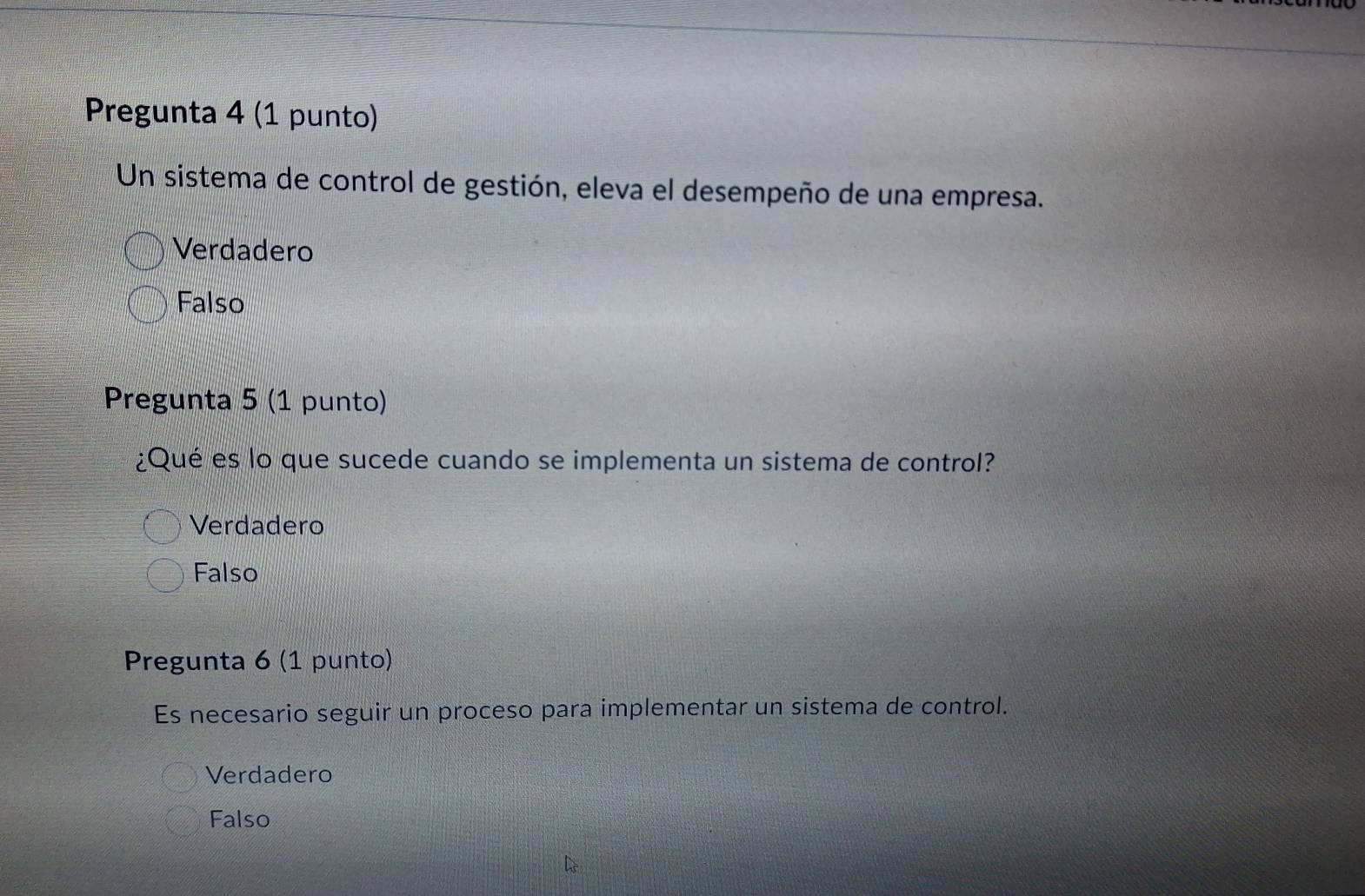 Pregunta 4 (1 punto)
Un sistema de control de gestión, eleva el desempeño de una empresa.
Verdadero
Falso
Pregunta 5 (1 punto)
¿Qué es lo que sucede cuando se implementa un sistema de control?
Verdadero
Falso
Pregunta 6 (1 punto)
Es necesario seguir un proceso para implementar un sistema de control.
Verdadero
Falso