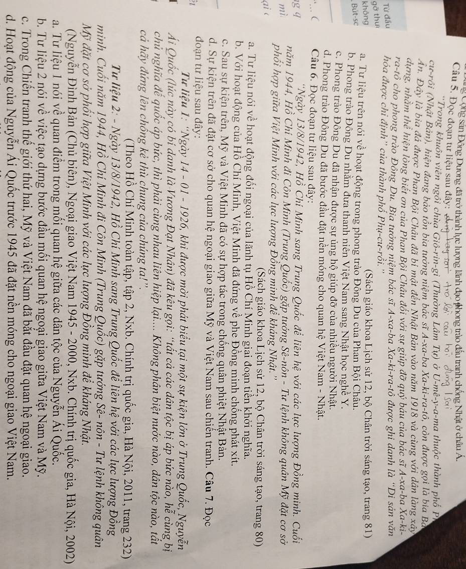 Cộng sản Đông Dương đã trở thành lực lượng lãnh đạo phong trào đấu tranh chống Nhật ở châu
Câu 5. Đọc đoạn tư liệu sau đây: 
*Trong khuôn viên ngồi chùa Giô-rin-gi (Thường Lâm Tự) ở U-mê-y-a-ma thuộc thành phố PI
cư-rôi (Nhật Bản), hiện đang bảo tôn bia tưởng niệm bác sĩ A-xa-ba Xa-ki-ra-tô, còn được gọi là bia Ba
Ấn. Đây là bia đá được Phan Bội Châu đã bí mật đến Nhật Bản vào năm 1918 và cùng với dân làng xây
dựng, nhằm thể hiện lòng biết ơn của Phan Bội Châu đối với sự giúp đỡ quý báu của bác sĩ A-xa-ba Xa-ki-
ra-tô cho phong trào Đồng Du. Bia tưởng niệm bác sĩ A-xa-ba Xa-ki-ra-tô được ghi danh là “Di sản văn
Từ đầu hóa được chi định'' của thành phố Phụ-cư-rồi.''
gỡ thư
(Sách giáo khoa Lịch sử 12, bộ Chân trời sáng tạo, trang 81)
không a. Tư liệu trên nói về hoạt động trong phong trào Đông Du của Phan Bội Châu.
Bút-sc
b. Phong trào Đông Du nhằm đưa thanh niên Việt Nam sang Nhật học nghề Y.
_
c. Phong trào Đông Du đã nhận được sự ủng hộ giúp đỡ của nhiều người Nhật.
d. Phong trào Đông Du đã bước đầu đặt nền móng cho quan hệ Việt Nam - Nhật.
Câu 6. Đọc đoạn tư liệu sau đây:
*Ngày 13/8/1942, Hồ Chí Minh sang Trung Quốc để liên hệ với các lực lượng Đồng minh. Cuối
năm 1944, Hồ Chí Minh đi Côn Minh (Trung Quốc) gặp tướng Sê-nôn - Tư lệnh không quân Mỹ đặt cơ sở
phối hợp giữa Việt Minh với các lực lượng Đồng minh để kháng Nhật.''
(Sách giáo khoa Lịch sử 12, bộ Chân trời sáng tạo, trang 80)
a. Tư liệu nói về hoạt động đối ngoại của lãnh tụ Hồ Chí Minh giai đoạn tiền khởi nghĩa.
b. Với hoạt động của Hồ Chí Minh, Việt Minh đã đứng về phe Đồng minh chống phát xít.
c. Sau sự kiện trên, Mỹ và Việt Minh đã có sự hợp tác trong chống quân phiệt Nhật Bản.
d. Sự kiện trên đã đặt cơ sở cho quan hệ ngoại giao giữa Mỹ và Việt Nam sau chiến tranh. Câu 7. Đọc
21  đoạn tư liệu sau đây:
Từ liệu 1: “Ngày 14 - 01 - 1926, khi được mời phát biểu tại một sự kiện lớn ở Trung Quốc, Nguyễn
Ái Quốc (lúc này có bí danh là Vương Đạt Nhân) đã kêu gọi: “tất cả các dân tộc bị áp bức nào, hễ cùng bị
chủ nghĩa đế quốc áp bức, thì phải cùng nhau liên hiệp lại.... Không phân biệt nước nào, dân tộc nào, tất
cả hãy đứng lên chồng kẻ thù chung của chúng ta!''.
(Theo Hồ Chí Minh toàn tập, tập 2, Nxb. Chính trị quốc gia, Hà Nội, 2011, trang 232)
Từ liệu 2: - Ngày 13/8/1942, Hồ Chí Minh sang Trung Quốc để liên hệ với các lực lượng Đồng
minh. Cuối năm 1944, Hồ Chí Minh đi Côn Minh (Trung Quốc) gặp tướng Sê- nôn - Tư lệnh không quân
Mỹ đặt cơ sở phối hợp giữa Việt Minh với các lực lượng Đồng minh để kháng Nhật.
(Nguyễn Đình Bản (Chủ biên), Ngoại giao Việt Nam 1945 - 2000, Nxb. Chính trị quốc gia, Hà Nội, 2002)
a. Tư liệu 1 nói về quan điểm trong mối quan hệ giữa các dân tộc của Nguyễn Ái Quốc.
b. Tư liệu 2 nói về việc tạo dựng bước đầu mối quan hệ ngoại giao giữa Việt Nam và Mỹ.
c. Trong Chiến tranh thế giới thứ hai, Mỹ và Việt Nam đã bắt đầu đặt quan hệ ngoại giao.
d. Hoạt động của Nguyễn Ái Quốc trước 1945 đã đặt nền móng cho ngoại giao Việt Nam.