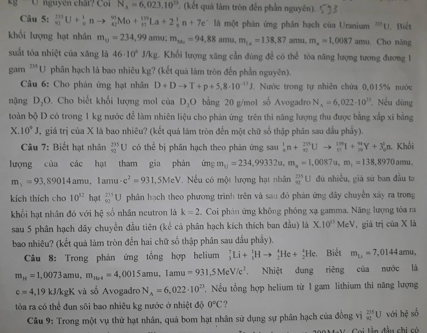 kg∪ nguyên chât? Coi N_A=6,023.10^(23). (kết quả làm tròn đến phần nguyên).
Câu 5: _(92)^(235)U+_0^(1nto _(42)^(95)Mo+_(57)^(139)La+2_0^1n+7e^-) là một phản ứng phân hạch của Uranium^(235)U. Biết
khối lượng hạt nhân m_U=234,99amu;m_Mo=94,88amu,m_La=138,87amu,m_n=1,0087 amu. Cho năng
suất tỏa nhiệt của xăng là 46· 10^6J/kg 4. Khối lượng xăng cần dùng đề có thể tỏa năng lượng tương đương 1
gam^(235)U phân hạch là bao nhiêu kg? (kết quả làm tròn đến phần nguyên).
Câu 6: Cho phản ứng hạt nhân D+Dto T+p+5,8· 10^(-13)J. Nước trong tự nhiên chứa 0,015% nước
nặng D_2O. Cho biết khối lượng mol ciaD_2O bằng 20 g/mol số Avogadro N_A=6,022· 10^(23). Nếu dùng
toàn bộ D có trong 1 kg nước để làm nhiên liệu cho phản ứng trên thì năng lượng thu được bằng xấp xỉ bằng
X. 10^9J U, giá trị của X là bao nhiêu? (kết quả làm tròn đến một chữ số thập phân sau dầu phầy).
Câu 7: Biết hạt nhân _(92)^(235)U có thể bị phân hạch theo phản ứng sau _0^(1n+_(92)^(235)Uto _(53)^(139)I+_(39)^(94)Y+3_0^1n.. Khối
lượng cliacac hạt tham gia phản imgm_u)=234,99332u,m_n=1,0087u,m_1=138,8970amu,
m_y=93,89014amu,1am u · c^2=931 .5Me :V. Nếu có một lượng hạt nhân _(92)^(235)U đủ nhiều, giả sử ban đầu ta
kích thích cho 10^(12) hạt _(92)^(235)U phân hạch theo phương trình trên và sau đó phản ứng dây chuyền xảy ra trong
khối hạt nhân đó với hệ số nhân neutron là k=2.  Coi phản ứng không phóng xạ gamma. Năng lượng tỏa ra
sau 5 phân hạch dây chuyền đầu tiên (kể cả phân hạch kích thích ban đầu) là X.10^(13)MeV , giá trị của X là
bao nhiêu? (kết quả làm tròn đến hai chữ số thập phân sau dấu phầy).
Câu 8: Trong phản ứng tổng hợp helium _3^(7Li+_1^1Hto _2^4He+_2^4He. Biết m_Li)=7,0144amu,
m_H=1,0073amu,m_He4=4,0015amu,1amu=931,5MeV/c^2. Nhiệt dung riêng của nước là
c=4,19kJ/kgK và số Avogadro N_A=6,022· 10^(23). Nếu tổng hợp helium từ 1 gam lithium thì năng lượng
tỏa ra có thể đun sôi bao nhiêu kg nước ở nhiệt độ 0°C ?
Câu 9: Trong một vụ thử hạt nhân, quả bom hạt nhân sử dụng sự phân hạch của đồng vị _(92)^(235)U với hệ số
V Coi lần đầu chi có