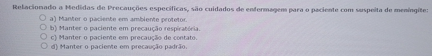 Relacionado a Medidas de Precauções específicas, são cuidados de enfermagem para o paciente com suspeita de meningite:
a) Manter o paciente em ambiente protetor.
b) Manter o paciente em precaução respiratória.
c) Manter o paciente em precaução de contato.
d) Manter o paciente em precaução padrão.