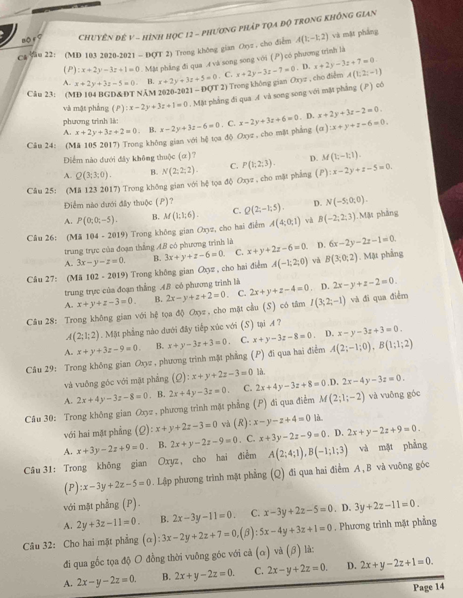 Bộ F ？  CHUYÊN ĐÊ V - HìNH HọC 12 - PhươnG PHÁP TQA độ TRONG KHÔNG GIAN
Ca yau 22: (MD 103 2020-2021 - ĐQT 2) Trong không gian Oxyz , cho điểm A(1;-1;2) và mật phầng
(P) :x+2y-3z+1=0. Mật phẳng đi qua A và song song với (P) có phương trình là
A. x+2y+3z-5=0. B. x+2y+3z+5=0. C. x+2y-3z-7=0 D.x+2y-3z+7=0.
Câu 23: (MĐ 104 BGD&ĐT NÄM 2020-2021 - ĐOT 2) Trong không gian Oxyz , cho diểm A(1;2;-1)
và mặt phẳng (P):x-2y+3z+1=0. Mặt phẳng đi qua A và song song với mặt phẳng (P) có
A. x+2y+3z+2=0. B. x-2y+3z-6=0. C. x-2y+3z+6=0. D. x+2y+3z-2=0.
phương trình là:
Câu 24: (Mã 105 2017) Trong không gian với hệ tọa độ Oxyz , cho mặt phẳng (alpha ):x+y+z-6=0.
Điểm nào dưới đây không thuộc (α)?
A. Q(3;3;0). B. N(2;2;2). C. P(1;2;3). D. M(1;-1;1).
Câu 25: (Mã 123 2017) Trong không gian với hệ tọa độ Oxyz , cho mặt phẳng (P):x-2y+z-5=0.
Điểm nào dưới đây thuộc (P)?
A. P(0;0;-5). B. M(1;1;6). C. Q(2;-1;5). D. N(-5;0;0).
Câu 26: (Mã 104 - 2019) Trong không gian Oxyz :, cho hai điểm A(4;0;1) và B(-2;2;3). Mặt phầng
trung trực của đoạn thẳng AB có phương trình là
A. 3x-y-z=0. B. 3x+y+z-6=0. C. x+y+2z-6=0. D. 6x-2y-2z-1=0.
Câu 27: (Mã  102 -2019 ) Trong không gian Oxyz , cho hai điểm A(-1;2;0) và B(3;0;2). Mặt phầng
trung trực của đoạn thẳng .AB có phương trình là
A. x+y+z-3=0. B. 2x-y+z+2=0 C. 2x+y+z-4=0 ， D. 2x-y+z-2=0.
Câu 28: Trong không gian với hệ tọa độ Oxyz, cho mặt cầu (S) có tâm I(3;2;-1) và đi qua điểm
A(2;1;2). Mặt phẳng nào dưới đây tiếp xúc với (S) tại A ?
A. x+y+3z-9=0. B. x+y-3z+3=0. C. x+y-3z-8=0 D. x-y-3z+3=0.
Câu 29: Trong không gian Oxyz , phương trình mặt phẳng (P) đi qua hai điểm A(2;-1;0),B(1;1;2)
và vuông góc với mặt phẳng (Q): x+y+2z-3=0 là.
A. 2x+4y-3z-8=0. B. 2x+4y-3z=0. C. 2x+4y-3z+8=0.D. 2x-4y-3z=0.
Câu 30: Trong không gian Oxyz , phương trình mặt phẳng (P) đi qua điểm M(2;1;-2) và vuông góc
với hai mặt phẳng (Q):x+y+2z-3=0 và (R): x-y-z+4=0 là.
A. x+3y-2z+9=0 B. 2x+y-2z-9=0. C. x+3y-2z-9=0. D. 2x+y-2z+9=0.
Câu 31: Trong không gian Oxyz, cho hai điểm A(2;4;1),B(-1;1;3) và mặt phẳng
(P):x-3y+2z-5=0. Lập phương trình mặt phẳng (Q) đi qua hai điểm A , B và vuông góc.
với mặt phẳng (P).
A. 2y+3z-11=0. B. 2x-3y-11=0. C. x-3y+2z-5=0. D. 3y+2z-11=0.
Câu 32: Cho hai mặt phẳng c ):3x-2y+2z+7=0, (B): 5x-4y+3z+1=0. Phương trình mặt phẳng
đi qua gốc tọa độ O đồng thời vuông góc với cả (α) và (β) là:
A. 2x-y-2z=0. B. 2x+y-2z=0. C. 2x-y+2z=0. D. 2x+y-2z+1=0.
Page 14