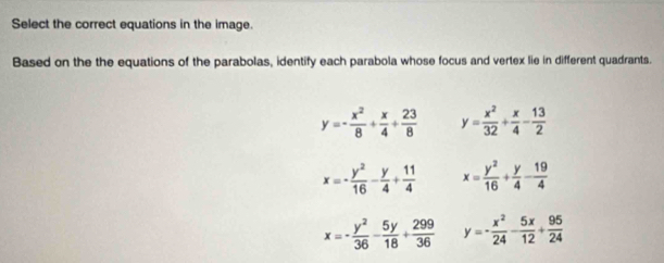 Select the correct equations in the image
Based on the the equations of the parabolas, identify each parabola whose focus and vertex lie in different quadrants.
y=- x^2/8 + x/4 + 23/8  y= x^2/32 + x/4 - 13/2 
x=- y^2/16 - y/4 + 11/4  x= y^2/16 + y/4 - 19/4 
x=- y^2/36 - 5y/18 + 299/36  y=- x^2/24 - 5x/12 + 95/24 